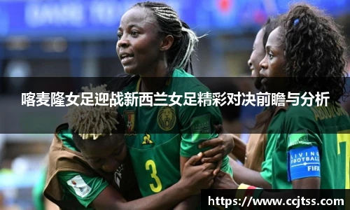 喀麦隆女足迎战新西兰女足精彩对决前瞻与分析
